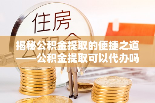 庆云揭秘公积金提取的便捷之道——公积金提取可以代办吗？